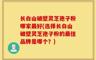 长白山破壁灵芝孢子粉哪家最好(选择长白山破壁灵芝孢子粉的最佳品牌是哪个？)