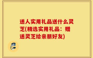 送人实用礼品送什么灵芝(精选实用礼品：赠送灵芝给亲朋好友)