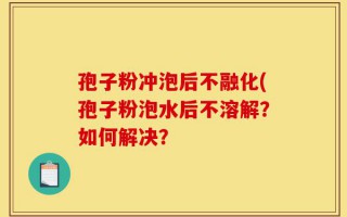 孢子粉冲泡后不融化(孢子粉泡水后不溶解？如何解决？