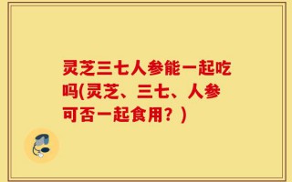 灵芝三七人参能一起吃吗(灵芝、三七、人参可否一起食用？)