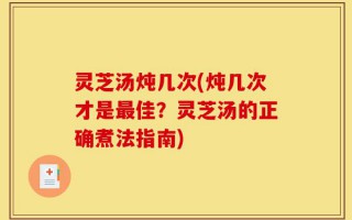 灵芝汤炖几次(炖几次才是最佳？灵芝汤的正确煮法指南)