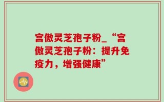 宫傲灵芝孢子粉_“宫傲灵芝孢子粉：提升免疫力，增强健康”