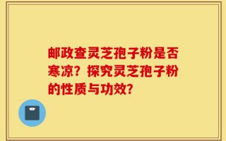 邮政查灵芝孢子粉是否寒凉？探究灵芝孢子粉的性质与功效？