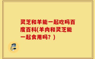 灵芝和羊能一起吃吗百度百科(羊肉和灵芝能一起食用吗？)
