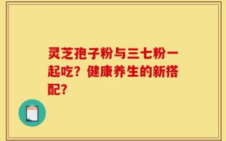 灵芝孢子粉与三七粉一起吃？健康养生的新搭配？