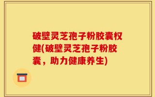 破壁灵芝孢子粉胶囊权健(破壁灵芝孢子粉胶囊，助力健康养生)