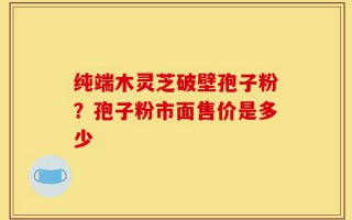 纯端木灵芝破壁孢子粉？孢子粉市面售价是多少