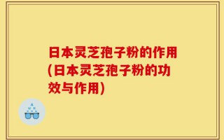 日本灵芝孢子粉的作用(日本灵芝孢子粉的功效与作用)