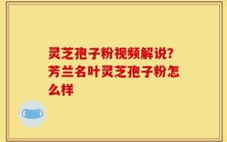灵芝孢子粉视频解说？芳兰名叶灵芝孢子粉怎么样