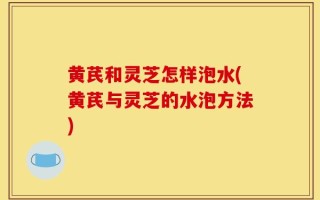 黄芪和灵芝怎样泡水(黄芪与灵芝的水泡方法)