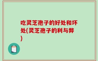 吃灵芝孢子的好处和坏处(灵芝孢子的利与弊)