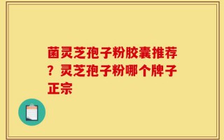菌灵芝孢子粉胶囊推荐？灵芝孢子粉哪个牌子正宗