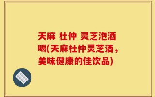 天麻 杜仲 灵芝泡酒喝(天麻杜仲灵芝酒，美味健康的佳饮品)