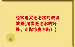 经常用灵芝泡水的说说效果(用灵芝泡水的好处，让你惊喜不断！)