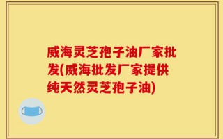威海灵芝孢子油厂家批发(威海批发厂家提供纯天然灵芝孢子油)