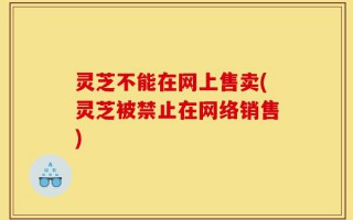 灵芝不能在网上售卖(灵芝被禁止在网络销售)