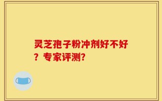 灵芝孢子粉冲剂好不好？专家评测？