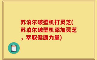 苏泊尔破壁机打灵芝(苏泊尔破壁机添加灵芝，萃取健康力量)