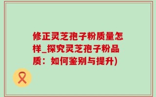 修正灵芝孢子粉质量怎样_探究灵芝孢子粉品质：如何鉴别与提升)
