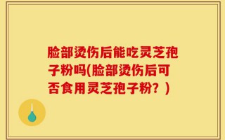 脸部烫伤后能吃灵芝孢子粉吗(脸部烫伤后可否食用灵芝孢子粉？)