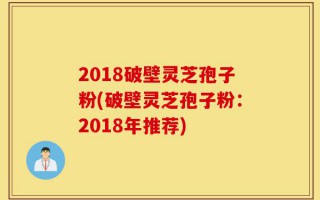 2018破壁灵芝孢子粉(破壁灵芝孢子粉：2018年推荐)