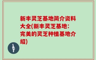 新丰灵芝基地简介资料大全(新丰灵芝基地：完美的灵芝种植基地介绍)