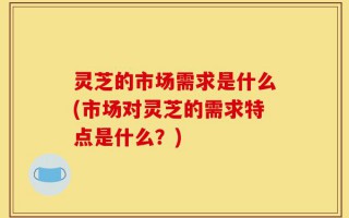 灵芝的市场需求是什么(市场对灵芝的需求特点是什么？)
