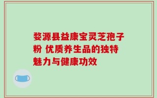 婺源县益康宝灵芝孢子粉 优质养生品的独特魅力与健康功效