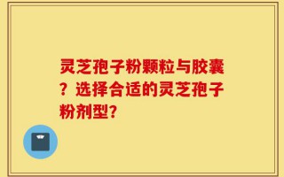 灵芝孢子粉颗粒与胶囊？选择合适的灵芝孢子粉剂型？