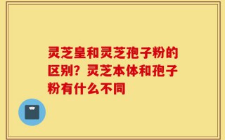 灵芝皇和灵芝孢子粉的区别？灵芝本体和孢子粉有什么不同