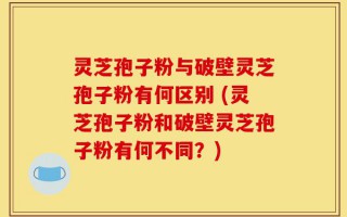 灵芝孢子粉与破壁灵芝孢子粉有何区别 (灵芝孢子粉和破壁灵芝孢子粉有何不同？)