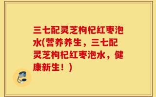 三七配灵芝枸杞红枣泡水(营养养生，三七配灵芝枸杞红枣泡水，健康新生！)