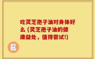 吃灵芝孢子油对身体好么 (灵芝孢子油的健康益处，值得尝试!)