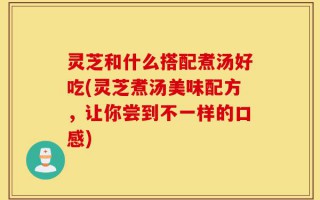 灵芝和什么搭配煮汤好吃(灵芝煮汤美味配方，让你尝到不一样的口感)