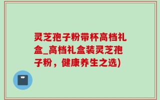 灵芝孢子粉带杯高档礼盒_高档礼盒装灵芝孢子粉，健康养生之选)