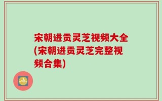宋朝进贡灵芝视频大全(宋朝进贡灵芝完整视频合集)