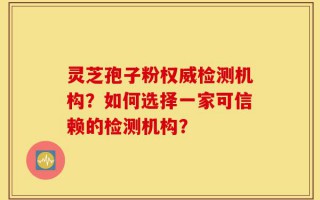 灵芝孢子粉权威检测机构？如何选择一家可信赖的检测机构？