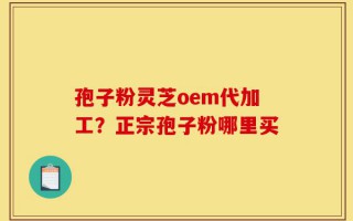 孢子粉灵芝oem代加工？正宗孢子粉哪里买