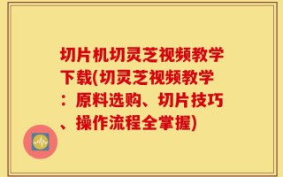 切片机切灵芝视频教学下载(切灵芝视频教学：原料选购、切片技巧、操作流程全掌握)