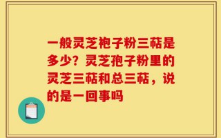 一般灵芝袍子粉三萜是多少？灵芝孢子粉里的灵芝三萜和总三萜，说的是一回事吗
