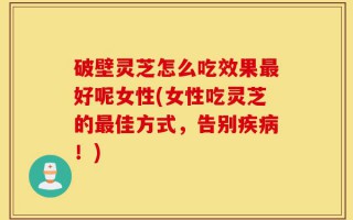 破壁灵芝怎么吃效果最好呢女性(女性吃灵芝的最佳方式，告别疾病！)