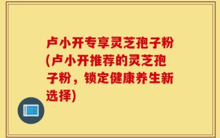卢小开专享灵芝孢子粉(卢小开推荐的灵芝孢子粉，锁定健康养生新选择)