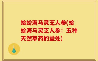 蛤蚧海马灵芝人参(蛤蚧海马灵芝人参：五种天然草药的益处)