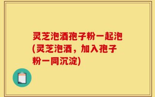 灵芝泡酒孢子粉一起泡(灵芝泡酒，加入孢子粉一同沉淀)
