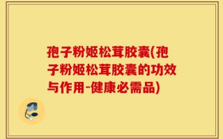 孢子粉姬松茸胶囊(孢子粉姬松茸胶囊的功效与作用-健康必需品)