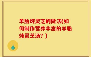 羊胎炖灵芝的做法(如何制作营养丰富的羊胎炖灵芝汤？)