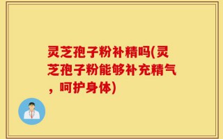 灵芝孢子粉补精吗(灵芝孢子粉能够补充精气，呵护身体)