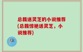 总裁送灵芝的小说推荐(总裁惊艳送灵芝，小说推荐)