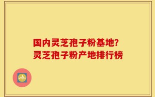 国内灵芝孢子粉基地？灵芝孢子粉产地排行榜