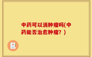 中药可以消肿瘤吗(中药能否治愈肿瘤？)